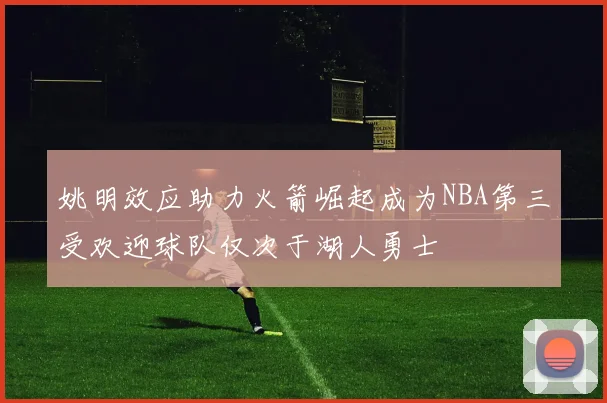 姚明效应助力火箭崛起成为NBA第三受欢迎球队仅次于湖人勇士