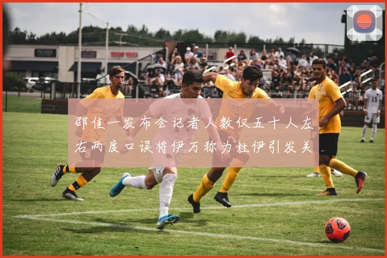 邵佳一发布会记者人数仅五十人左右两度口误将伊万称为杜伊引发关注
