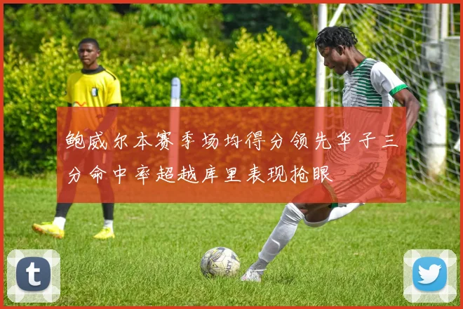 鲍威尔本赛季场均得分领先华子三分命中率超越库里表现抢眼