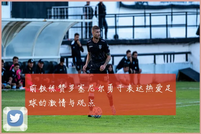 前教练赞罗塞尼尔勇于表达热爱足球的激情与观点