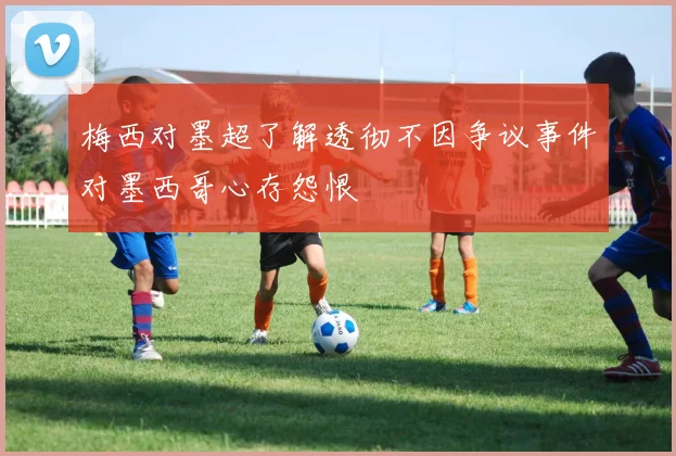 梅西对墨超了解透彻不因争议事件对墨西哥心存怨恨