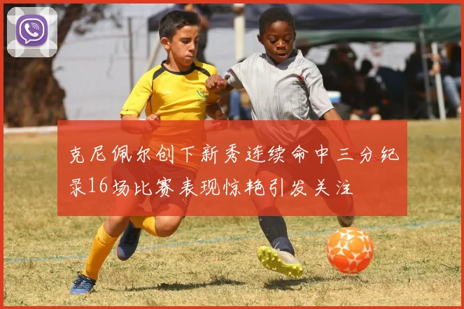 克尼佩尔创下新秀连续命中三分纪录16场比赛表现惊艳引发关注