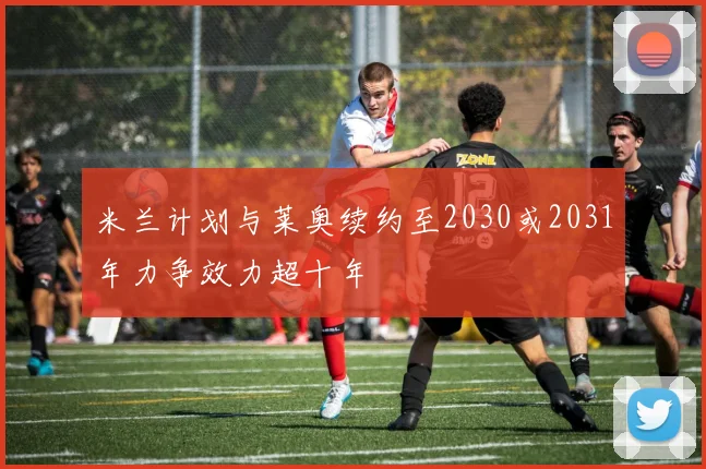 米兰计划与莱奥续约至2030或2031年力争效力超十年