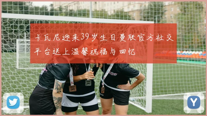 卡瓦尼迎来39岁生日曼联官方社交平台送上温馨祝福与回忆