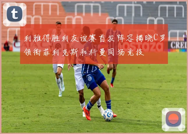 利雅得胜利友谊赛首发阵容揭晓C罗领衔菲利克斯和科曼同场竞技