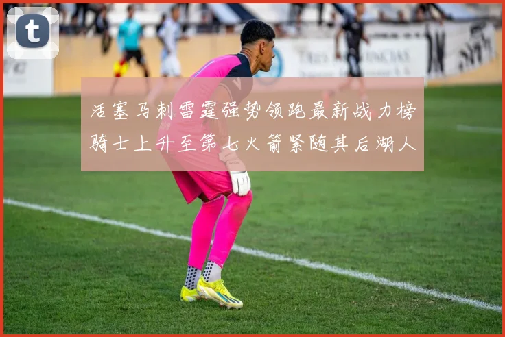 活塞马刺雷霆强势领跑最新战力榜骑士上升至第七火箭紧随其后湖人排名第十一