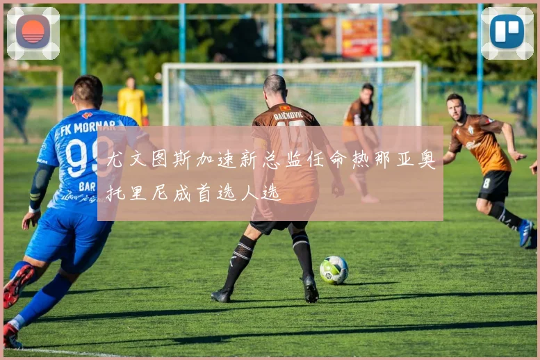 尤文图斯加速新总监任命热那亚奥托里尼成首选人选