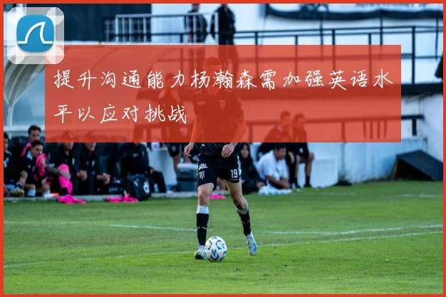 提升沟通能力杨瀚森需加强英语水平以应对挑战