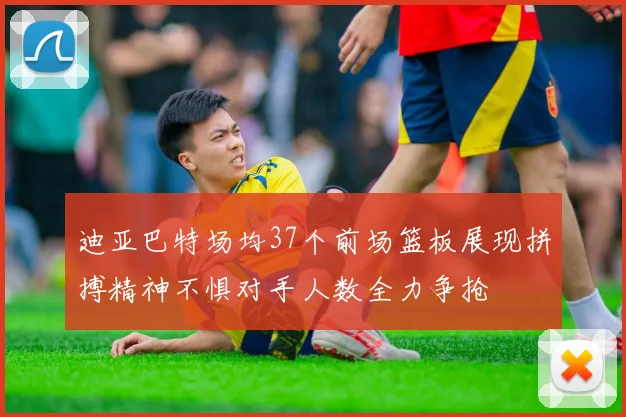 迪亚巴特场均37个前场篮板展现拼搏精神不惧对手人数全力争抢