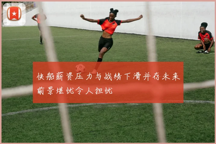 快船薪资压力与战绩下滑并存未来前景堪忧令人担忧