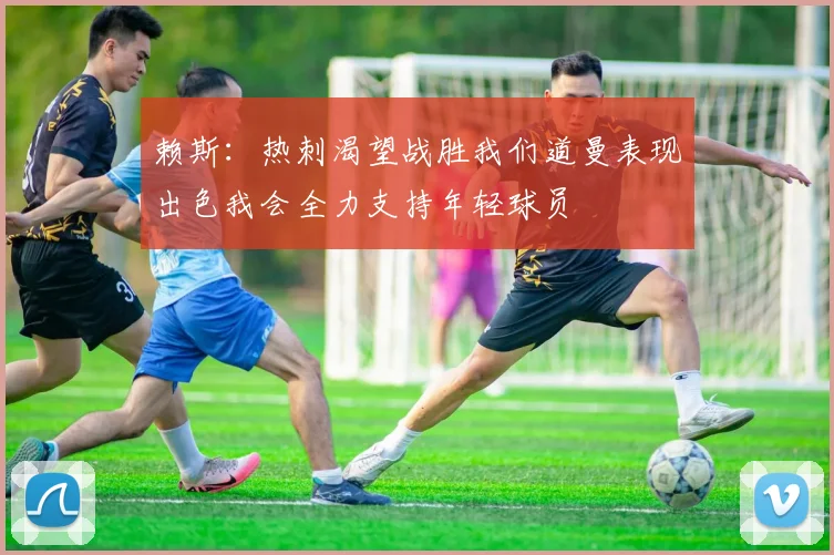 赖斯：热刺渴望战胜我们道曼表现出色我会全力支持年轻球员