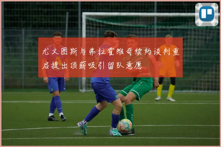 尤文图斯与弗拉霍维奇续约谈判重启提出顶薪吸引留队意愿
