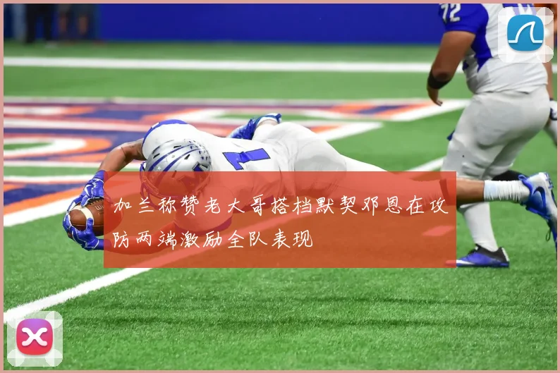 加兰称赞老大哥搭档默契邓恩在攻防两端激励全队表现