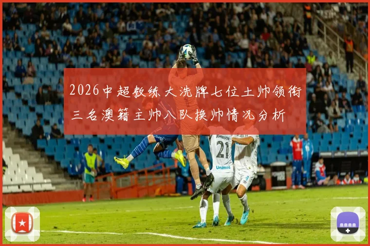 2026中超教练大洗牌七位土帅领衔三名澳籍主帅八队换帅情况分析