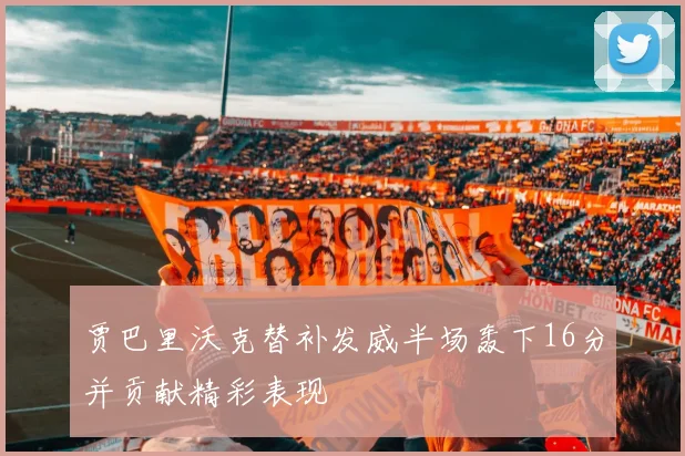 贾巴里沃克替补发威半场轰下16分并贡献精彩表现