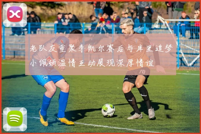 老队友重聚李凯尔赛后与库里追梦小佩顿温情互动展现深厚情谊