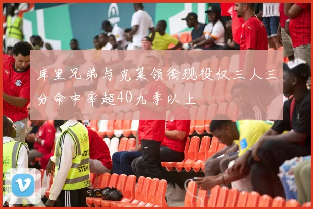 库里兄弟与克莱领衔现役仅三人三分命中率超40九季以上