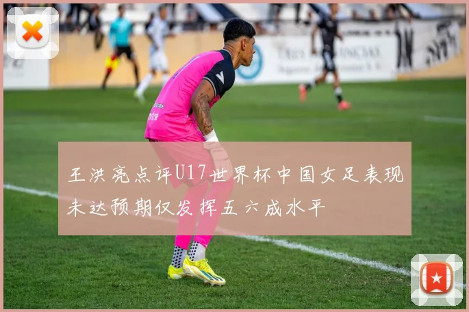 王洪亮点评U17世界杯中国女足表现未达预期仅发挥五六成水平