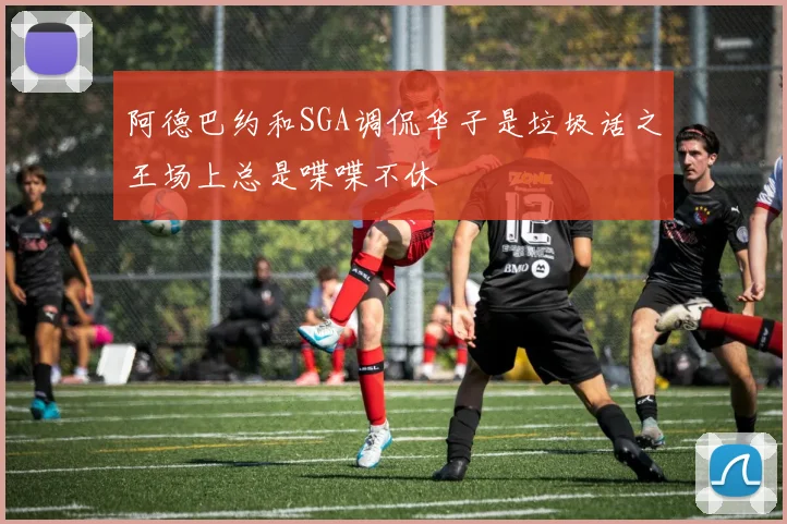 阿德巴约和SGA调侃华子是垃圾话之王场上总是喋喋不休