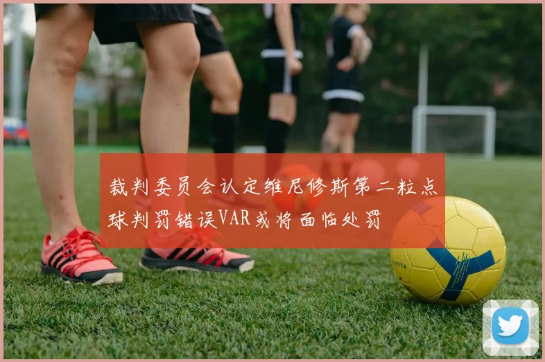 裁判委员会认定维尼修斯第二粒点球判罚错误VAR或将面临处罚