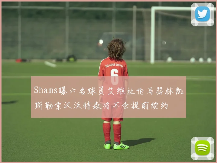 Shams曝六名球员艾维杜伦马瑟林凯斯勒索汉沃特森将不会提前续约