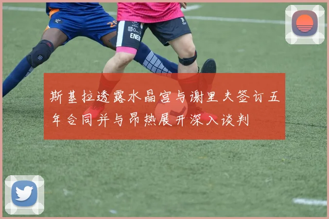 斯基拉透露水晶宫与谢里夫签订五年合同并与昂热展开深入谈判