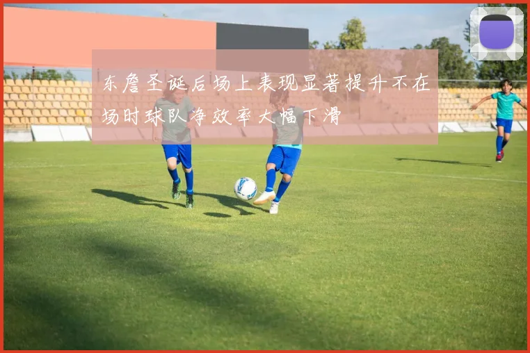 东詹圣诞后场上表现显著提升不在场时球队净效率大幅下滑