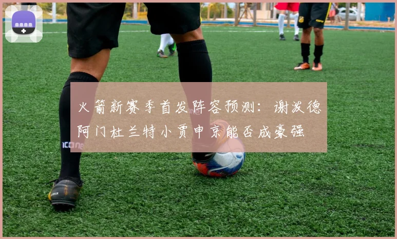 火箭新赛季首发阵容预测：谢泼德阿门杜兰特小贾申京能否成豪强