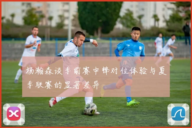 杨瀚森谈季前赛中锋对位体验与夏季联赛的显著差异