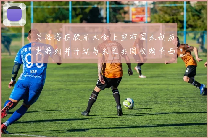 马洛塔在股东大会上宣布国米创历史盈利并计划与米兰共同收购圣西罗