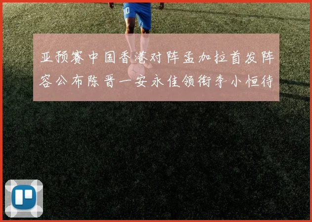 亚预赛中国香港对阵孟加拉首发阵容公布陈晋一安永佳领衔李小恒待命