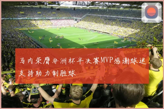马内荣膺非洲杯半决赛MVP感谢球迷支持助力制胜球
