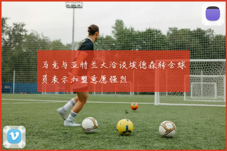 马竞与亚特兰大洽谈埃德森转会球员表示加盟意愿强烈