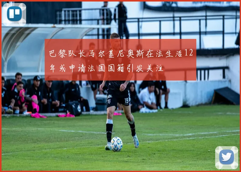巴黎队长马尔基尼奥斯在法生活12年或申请法国国籍引发关注