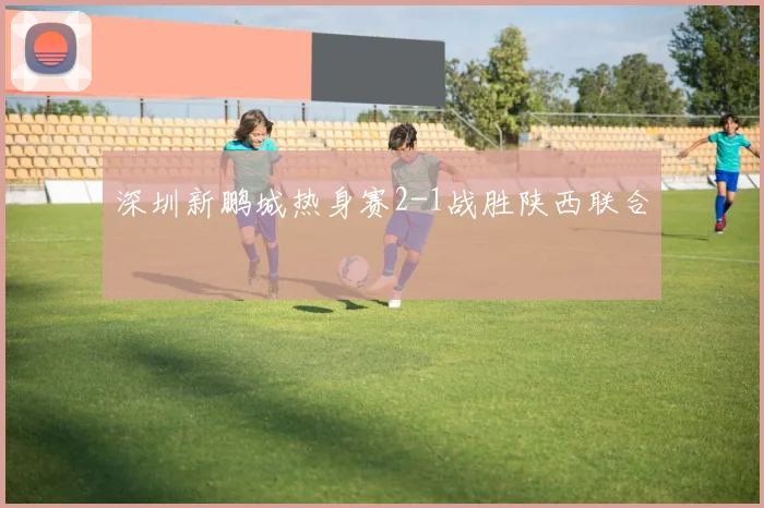 深圳新鹏城热身赛2-1战胜陕西联合