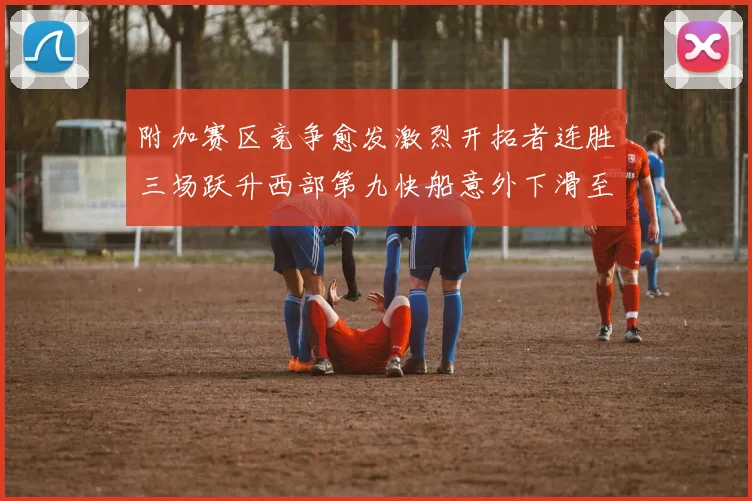 附加赛区竞争愈发激烈开拓者连胜三场跃升西部第九快船意外下滑至第十
