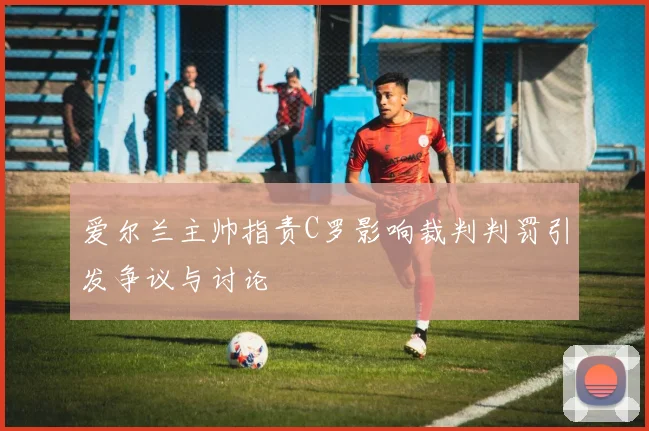 爱尔兰主帅指责C罗影响裁判判罚引发争议与讨论