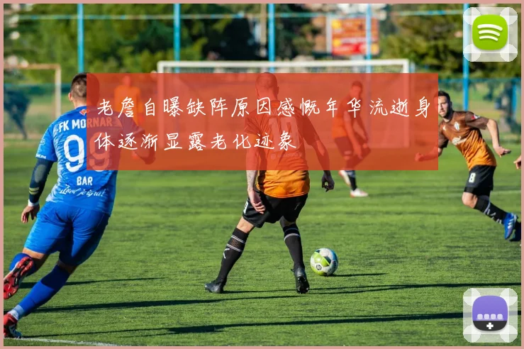 老詹自曝缺阵原因感慨年华流逝身体逐渐显露老化迹象