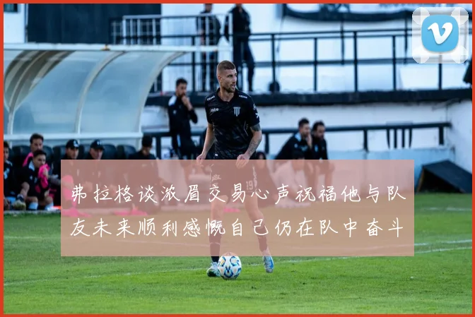 弗拉格谈浓眉交易心声祝福他与队友未来顺利感慨自己仍在队中奋斗