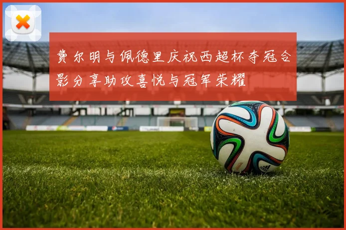 费尔明与佩德里庆祝西超杯夺冠合影分享助攻喜悦与冠军荣耀