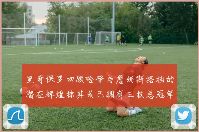 里奇保罗回顾哈登与詹姆斯搭档的潜在辉煌称其或已拥有三枚总冠军戒指