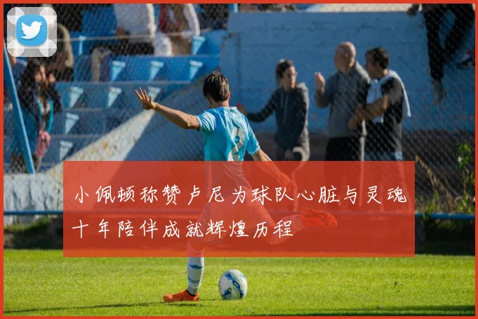 小佩顿称赞卢尼为球队心脏与灵魂十年陪伴成就辉煌历程