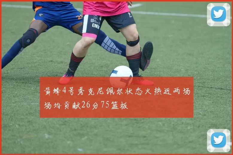 黄蜂4号秀克尼佩尔状态火热近两场场均贡献26分75篮板